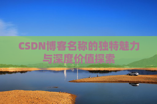 CSDN博客名称的独特魅力与深度价值探索 CSDN博客名称的独特魅力与深度价值探索